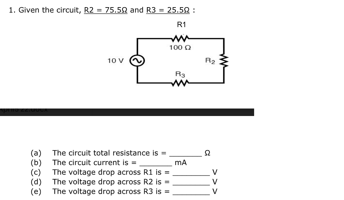 1. Given the circuit, R2 = 75.52 and R3 = 25.52 :
R1
ww
100 Q
10 V
R2
R3
(a)
(b)
(c)
The circuit total resistance is =
The circuit current is =
The voltage drop across R1 is =
(d)
V
The voltage drop across R2 is =
V
(e)
The voltage drop across R3 is =
V
