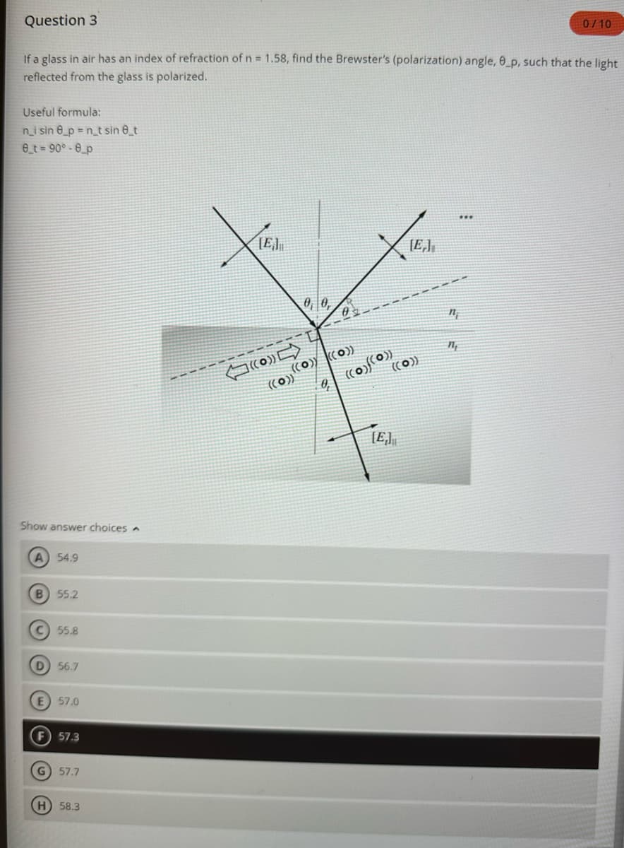 Question 3
If a glass in air has an index of refraction of n = 1.58, find the Brewster's (polarization) angle, 0_p, such that the light
reflected from the glass is polarized.
Useful formula:
n_i sin 8_p=n_t sin 8_t
8_t = 90°-8_p
Show answer choices
A 54.9
B 55.2
C) 55.8
D 56.7
57.0
F) 57.3
G) 57.7
H) 58.3
LE
(O
0 0,
((o)) ((o))
((o)(0))
((o))
[E]
((0))
[E]
nj
1₁
0/10
***