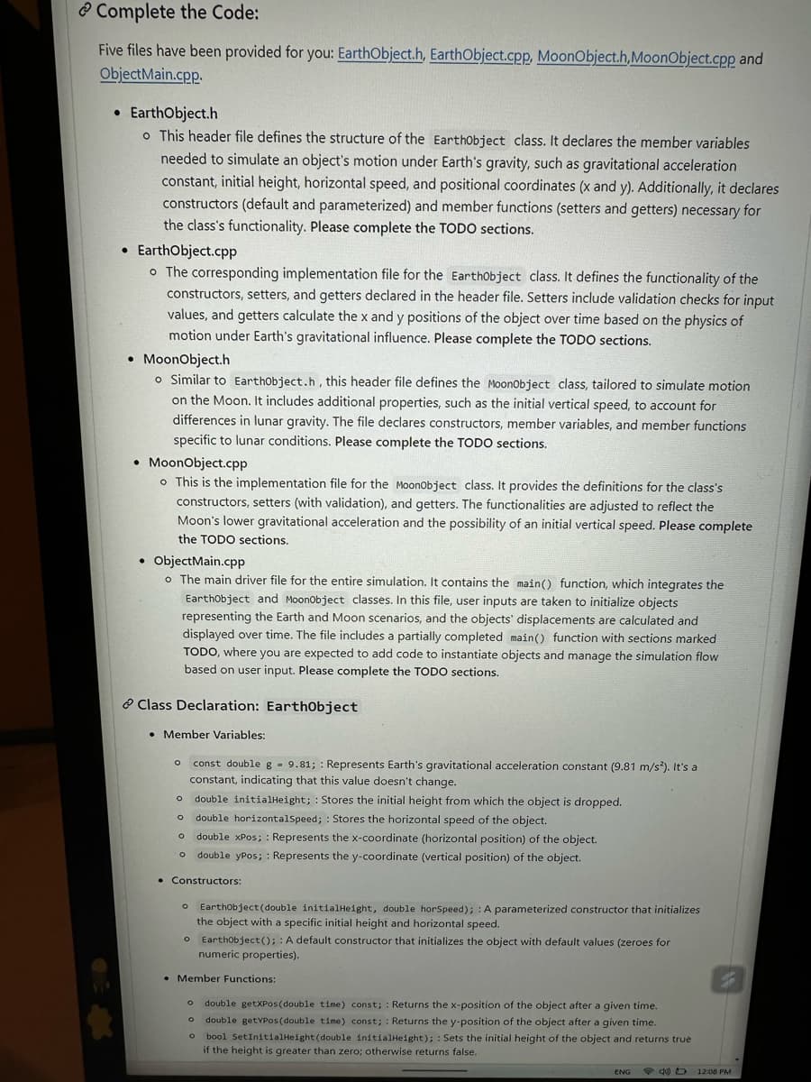 Complete the Code:
Five files have been provided for you: EarthObject.h, Earth Object.cpp, MoonObject.h, MoonObject.cpp and
ObjectMain.cpp.
• Earth Object.h
o This header file defines the structure of the EarthObject class. It declares the member variables
needed to simulate an object's motion under Earth's gravity, such as gravitational acceleration
constant, initial height, horizontal speed, and positional coordinates (x and y). Additionally, it declares
constructors (default and parameterized) and member functions (setters and getters) necessary for
the class's functionality. Please complete the TODO sections.
• EarthObject.cpp
o The corresponding implementation file for the Earthobject class. It defines the functionality of the
constructors, setters, and getters declared in the header file. Setters include validation checks for input
values, and getters calculate the x and y positions of the object over time based on the physics of
motion under Earth's gravitational influence. Please complete the TODO sections.
● MoonObject.h
o Similar to Earthobject.h, this header file defines the MoonObject class, tailored to simulate motion
on the Moon. It includes additional properties, such as the initial vertical speed, to account for
differences in lunar gravity. The file declares constructors, member variables, and member functions
specific to lunar conditions. Please complete the TODO sections.
• MoonObject.cpp
o This is the implementation file for the MoonObject class. It provides the definitions for the class's
constructors, setters (with validation), and getters. The functionalities are adjusted to reflect the
Moon's lower gravitational acceleration and the possibility of an initial vertical speed. Please complete
the TODO sections.
ObjectMain.cpp
o The main driver file for the entire simulation. It contains the main() function, which integrates the
Earthobject and MoonObject classes. In this file, user inputs are taken to initialize objects
representing the Earth and Moon scenarios, and the objects' displacements are calculated and
displayed over time. The file includes a partially completed main() function with sections marked
TODO, where you are expected to add code to instantiate objects and manage the simulation flow
based on user input. Please complete the TODO sections.
Class Declaration: EarthObject
• Member Variables:
O const double g 9.81; Represents Earth's gravitational acceleration constant (9.81 m/s²). It's a
constant, indicating that this value doesn't change.
O double initialHeight; Stores the initial height from which the object is dropped.
o double horizontalSpeed; Stores the horizontal speed of the object.
o double xPos; Represents the x-coordinate (horizontal position) of the object.
O double ypos;: Represents the y-coordinate (vertical position) of the object.
• Constructors:
o Earthobject(double initialHeight, double horSpeed); A parameterized constructor that initializes
the object with a specific initial height and horizontal speed.
o EarthObject();: A default constructor that initializes the object with default values (zeroes for
numeric properties).
• Member Functions:
O double getXPos (double time) const;: Returns the x-position of the object after a given time.
double getYPos (double time) const;: Returns the y-position of the object after a given time.
o bool SetInitialHeight (double initialHeight); Sets the initial height of the object and returns true
if the height is greater than zero; otherwise returns false.
O
ENG
4D 12:08 PM
