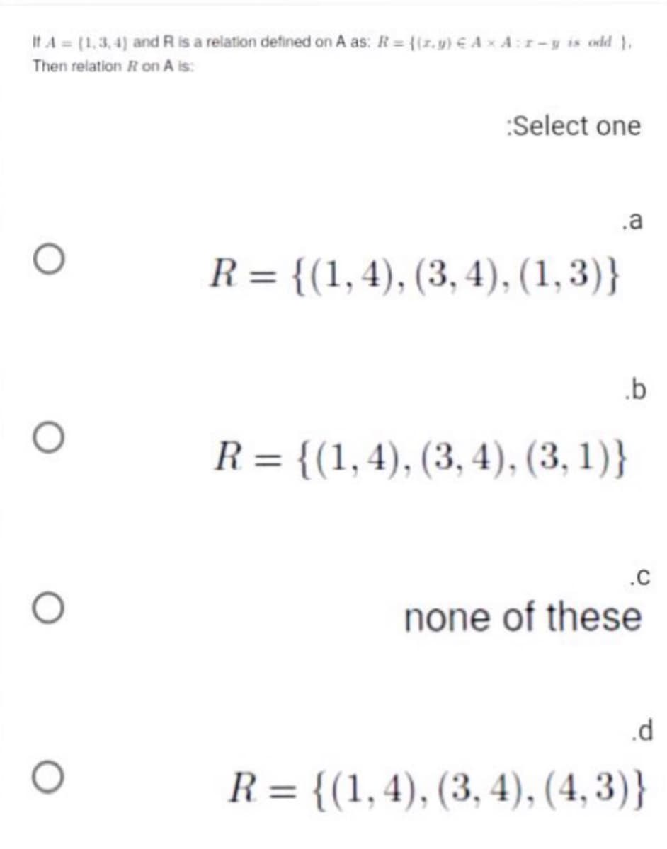 It A (1,3.4) and R is a relation defined on A as: R = {(z.y) € AxA:r-y is odd 1.
Then relation Ron A is:
:Select one
.a
R = {(1,4), (3, 4), (1,3)}
.b
R = {(1,4), (3, 4), (3, 1)}
.C
none of these
.d
R = {(1,4), (3, 4), (4, 3)}
%3D
