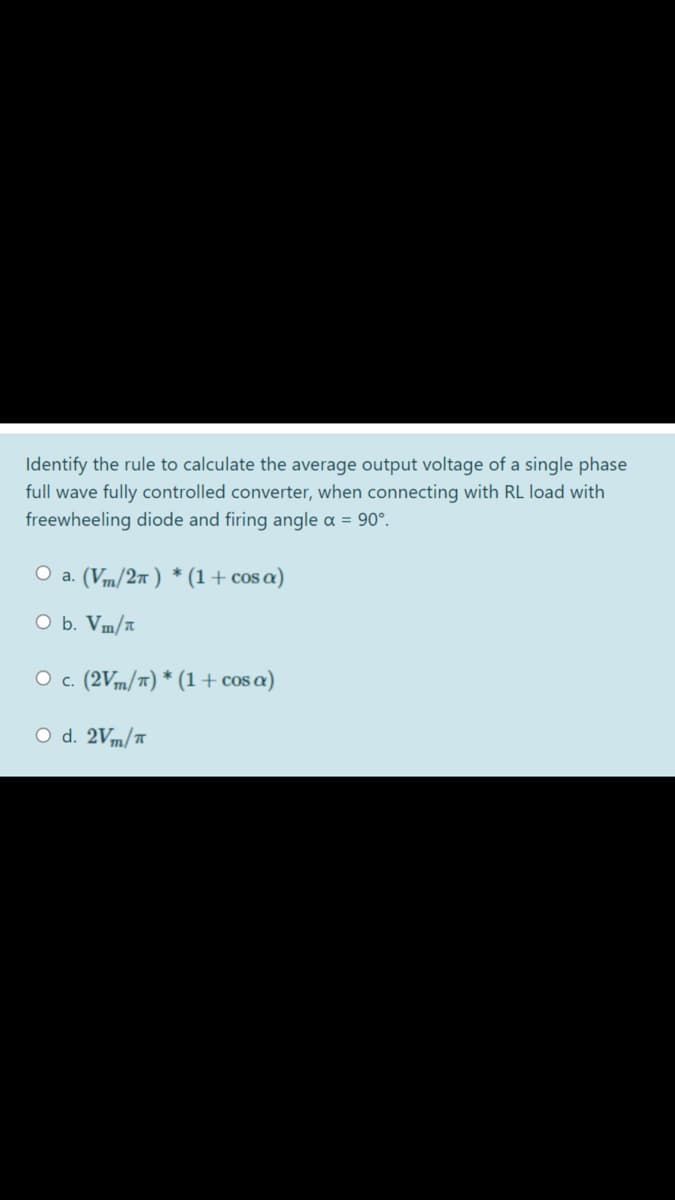 Identify the rule to calculate the average output voltage of a single phase
full wave fully controlled converter, when connecting with RL load with
freewheeling diode and firing angle a = 90°.
O a. (Vm/27 ) * (1+ cos a)
O b. Vm/a
O c. (2Vm/7) * (1+ cos a)
O d. 2Vm/Ħ
