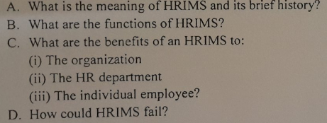 A. What is the meaning of HRIMS and its brief history?
B. What are the functions of HRIMS?
C. What are the benefits of an HRIMS to:
(i) The organization
(ii) The HR department
(iii) The individual employee?
D. How could HRIMS fail?