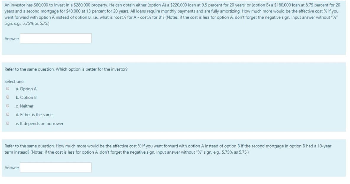 An investor has $60,000 to invest in a $280,000 property. He can obtain either (option A) a $220,000 loan at 9.5 percent for 20 years; or (option B) a $180,000 loan at 8.75 percent for 20
years and a second mortgage for $40,000 at 13 percent for 20 years. All loans require monthly payments and are fully amortizing. How much more would be the effective cost % if you
went forward with option A instead of option B. I.e., what is "cost% for A - cost % for B"? (Notes: if the cost is less for option A, don't forget the negative sign. Input answer without "%"
sign, e.g., 5.75% as 5.75.)
Answer:
Refer to the same question. Which option is better for the investor?
Select one:
O a. Option A
O
b. Option B
O
c. Neither
d. Either is the same
e. It depends on borrower
O
Refer to the same question. How much more would be the effective cost % if you went forward with option A instead of option B if the second mortgage in option B had a 10-year
term instead? (Notes: if the cost is less for option A, don't forget the negative sign. Input answer without "%" sign, e.g.. 5.75% as 5.75.)
Answer: