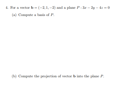 **Problem 4**

For a vector **b** = (-2, 1, -2) and a plane \( P: 3x - 2y - 4z = 0 \):

(a) Compute a basis of \( P \).

(b) Compute the projection of vector **b** into the plane \( P \).