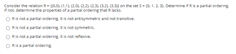 Consider the relation R = {(0,0), (1,1). (2.0). (2,2), (2,3), (3,2), (3,3)} on the set S = {0, 1, 2, 3}. Determine if R is a partial ordering.
If not, determine the properties of a partial ordering that R lacks.
Ris not a partial ordering. It is not antisymmetric and not transitive.
Ris not a partial ordering. It is not symmetric.
Ris not a partial ordering. It is not reflexive.
Ris a partial ordering.
