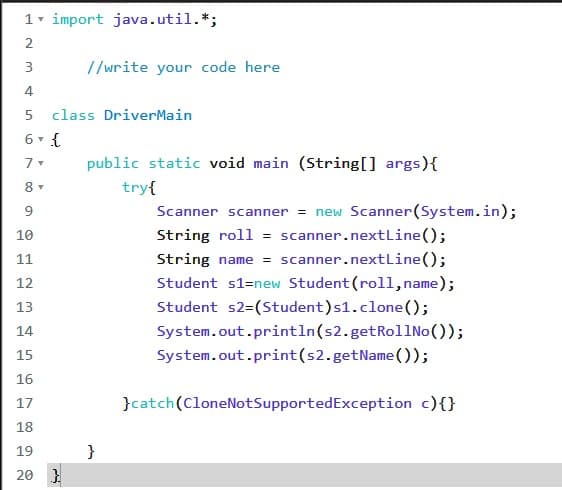 1 import java.util.*;
2
3
//write your code here
4.
5 class DriverMain
6 - {
public static void main (String[] args){
try{
9
Scanner scanner = new Scanner(System.in);
10
String roll = scanner.nextLine();
11
String name = scanner.nextLine();
Student s1=new Student (roll,name);
12
13
Student s2=(Student)s1.clone();
14
System.out.println(s2.getRollNo());
15
System.out.print(s2.getName());
16
17
}catch(CloneNotSupportedException c){}
18
19
20 }
