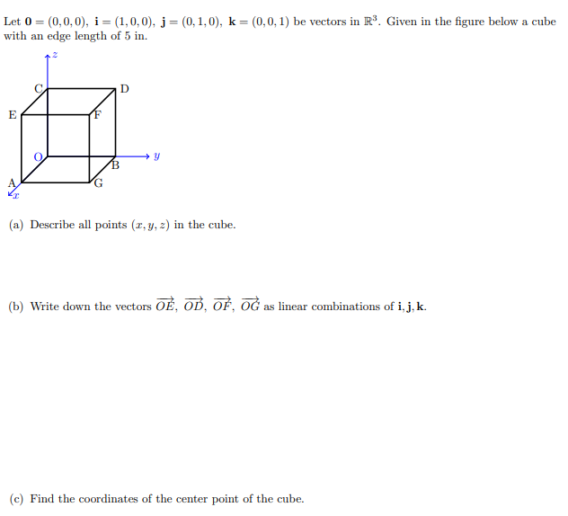 Let 0 = (0,0,0), i= (1,0,0), j= (0, 1, 0), k = (0,0, 1) be vectors in R. Given in the figure below a cube
with an edge length of 5 in.
D
E
(F
(a) Describe all points (x, y, z) in the cube.
(b) Write down the vectors OE, OĎ, OẺ, OĞ as linear combinations of i, j, k.
(c) Find the coordinates of the center point of the cube.
