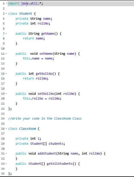 1- import java.util.*;
2
3- class student {
4
private string name;
5
private int rollNo;
7
public string getName() {
return name;
}
10
11-
public void setName (String name) {
12
this.name = name;
13
}
14
15-
public int getrollNo() {
16
return rollNo;
17
}
18
public void setrollNo(int rollNo) {
this.rollNO = rol1No;
19-
20
21
}
22 };
23
24 //Write your code in the ClassRoom Class
25
26 - class classRoom {
27
28
private int i;
29
private student[] students;
30
31
public void addstudent(string name, int rollNo) {
32
}
33
public student[] getAllstudents () {
}
35 };
34
