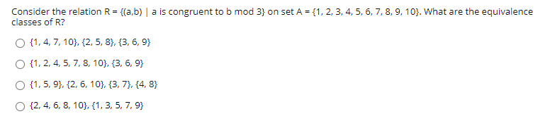 Consider the relation R = {(a,b) | a is congruent to b mod 3} on set A = {1, 2, 3, 4, 5, 6, 7, 8, 9, 10}. What are the equivalence
classes of R?
O {1, 4, 7, 10}, {2, 5, 8), {3, 6, 9}
O {1, 2, 4, 5, 7, 8, 10}, {3, 6, 9}
O {1, 5, 9}, {2, 6, 10}, {3, 7}, {4, 8}
O {2, 4, 6, 8, 10), (1, 3, 5, 7, 9}
