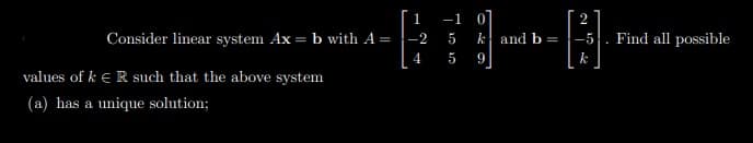 1
-1
2
Consider linear system Ax = b with A =
-2
5
k and b =
Find all possible
4
5
values of k e R such that the above system
(a) has a unique solution;
