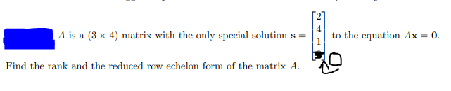 A is a (3 x 4) matrix with the only special solution s =
to the equation Ax = 0.
Find the rank and the reduced row echelon form of the matrix A.
