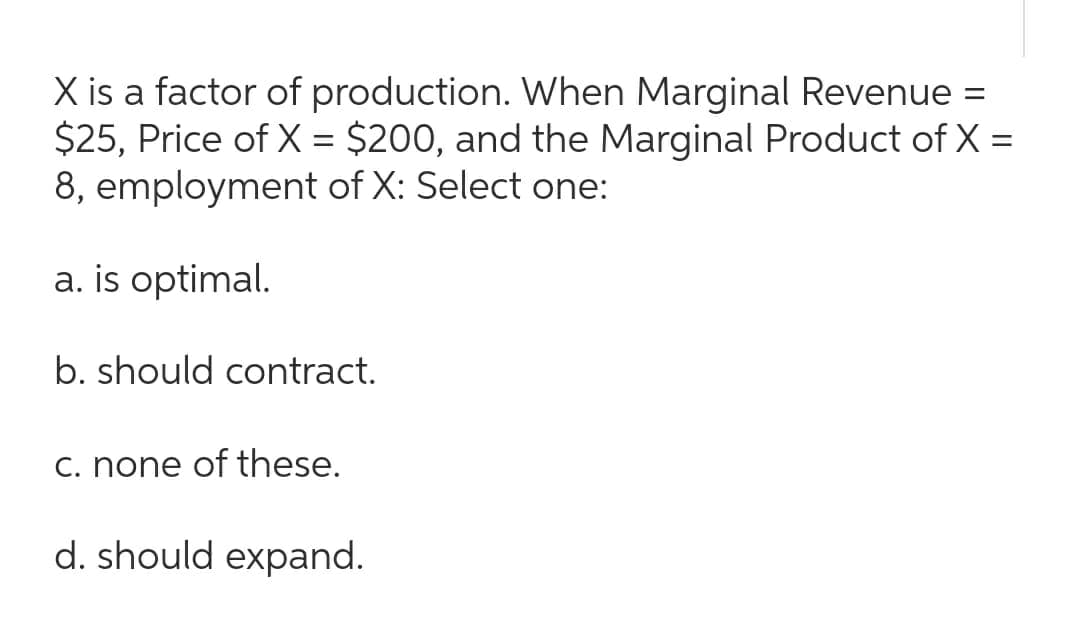 X is a factor of production. When Marginal Revenue =
$25, Price of X = $200, and the Marginal Product of X =
8, employment of X: Select one:
a. is optimal.
b. should contract.
c. none of these.
d. should expand.