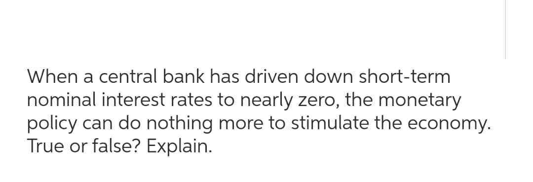 When a central bank has driven down short-term
nominal interest rates to nearly zero, the monetary
policy can do nothing more to stimulate the economy.
True or false? Explain.