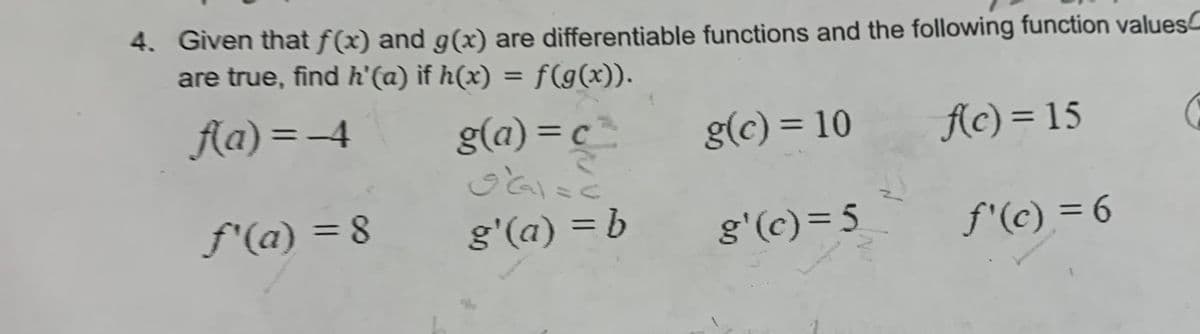 4. Given that f(x) and g(x) are differentiable functions and the following function values
are true, find h'(a) if h(x) = f(g(x)).
f(a)=-4
g(c) = 10
f(c) = 15
ƒ'(a) = 8
g(a)=c².
O'Gal=c
لعاف
g'(a) = b
g'(c) = 5
ƒ'(c) = 6
C