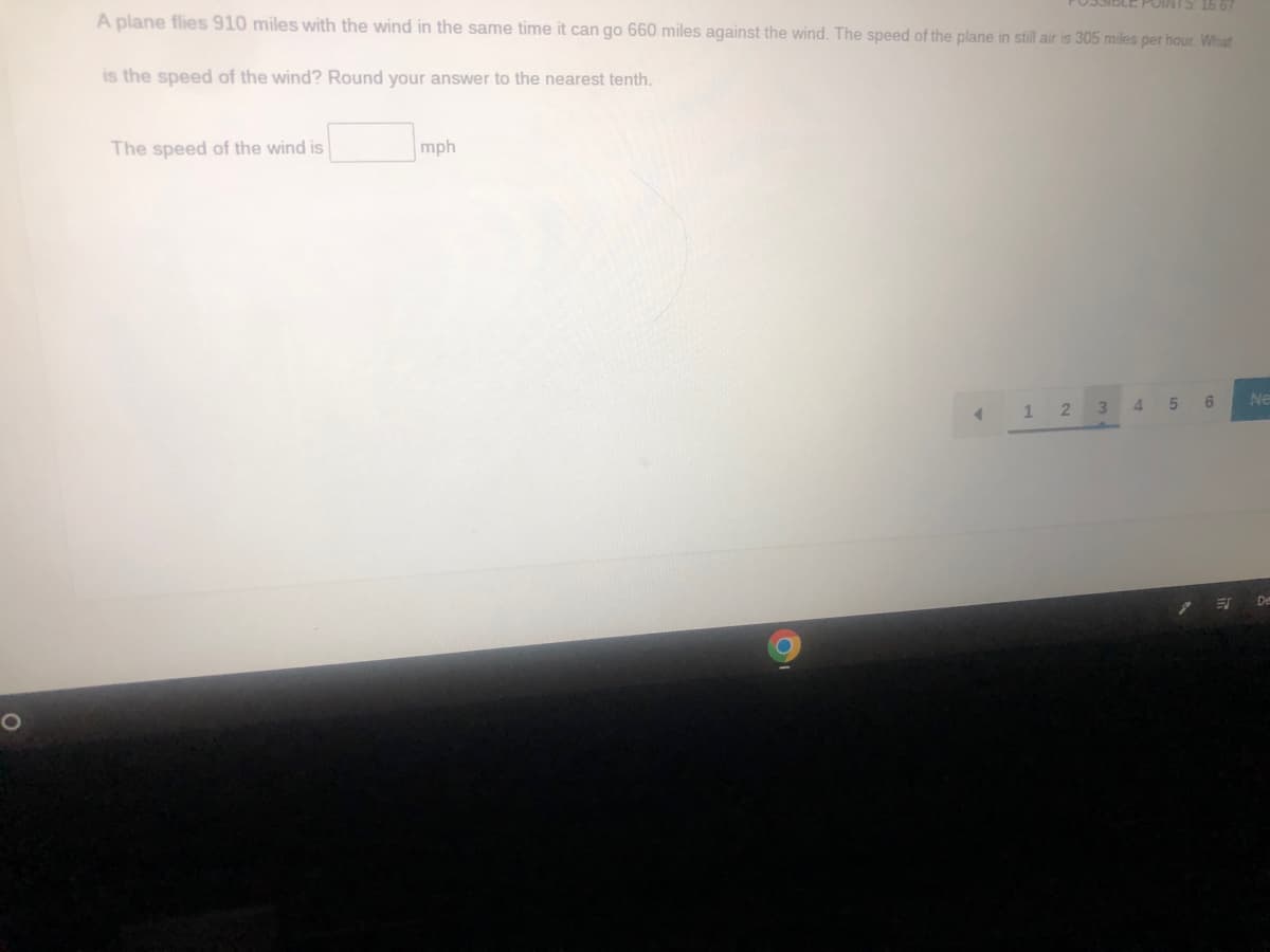 A plane flies 910 miles with the wind in the same time it can go 660 miles against the wind. The speed of the plane in still air is 305 miles per hour. What
is the speed of the wind? Round your answer to the nearest tenth.
The speed of the wind is
mph
O
<
1 2
3
4
16 67
5
6
ES
Ne
De
