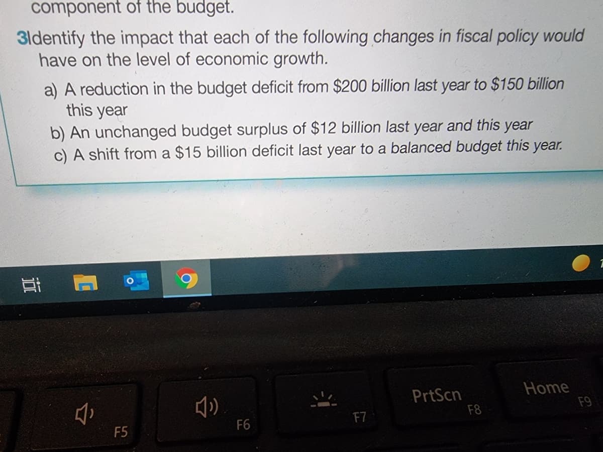 component of the budget.
3ldentify the impact that each of the following changes in fiscal policy would
have on the level of economic growth.
a) A reduction in the budget deficit from $200 billion last year to $150 billion
this year
b) An unchanged budget surplus of $12 billion last year and this year
c) A shift from a $15 billion deficit last year to a balanced budget this year.
PrtScn
F8
Home
F9
F7
F6
F5
近
