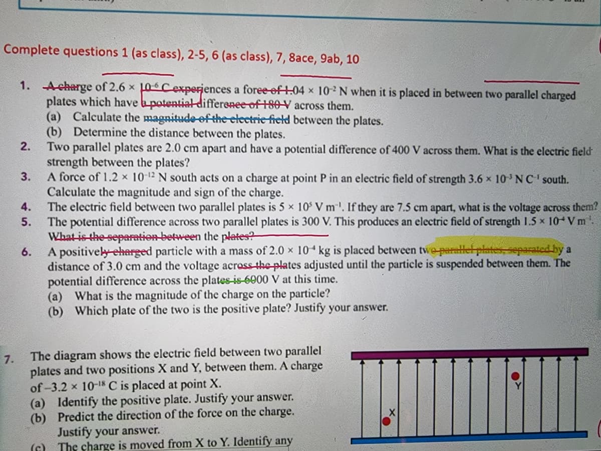 Complete questions 1 (as class), 2-5, 6 (as class), 7, 8ace, 9ab, 10
1. Acharge of 2.6 x 10Cexperjences a foree-eft.04 x 102N when it is placed in between two parallel charged
plates which have apotential differenee of 180V across them.
(a) Calculate the magnitudeof the clectrie field between the plates.
(b) Determine the distance between the plates.
Two parallel plates are 2.0 cm apart and have a potential difference of 400 V across them. What is the electric field
strength between the plates?
A force of 1.2 x 10-12 N south acts on a charge at point P in an electric field of strength 3.6 x 10 NC' south.
Calculate the magnitude and sign of the charge.
The electric field between two parallel plates is 5 x 10 V m. If they are 7.5 cm apart, what is the voltage across them?
The potential difference across two parallel plates is 300 V. This produces an electric field of strength I.5 x 10 V m.
What-is the-separation-between the plates?
A positively-eharged particle with a mass of 2.0 × 10 kg is placed between twe-parallel plates, separated by a
distance of 3.0 cm and the voltage across-theplates adjusted until the particle is suspended between them. The
potential difference across the plates-is-6000 V at this time.
(a) What is the magnitude of the charge on the particle?
(b) Which plate of the two is the positive plate? Justify your answer.
2.
3.
4.
5.
6.
The diagram shows the electric field between two parallel
7.
plates and two positions X and Y, between them. A charge
of-3.2 x 10-18s C is placed at point X.
(a) Identify the positive plate. Justify your answer.
(b) Predict the direction of the force on the charge.
Justify your answer.
(G) The charge is moved from X to Y. Identify any
