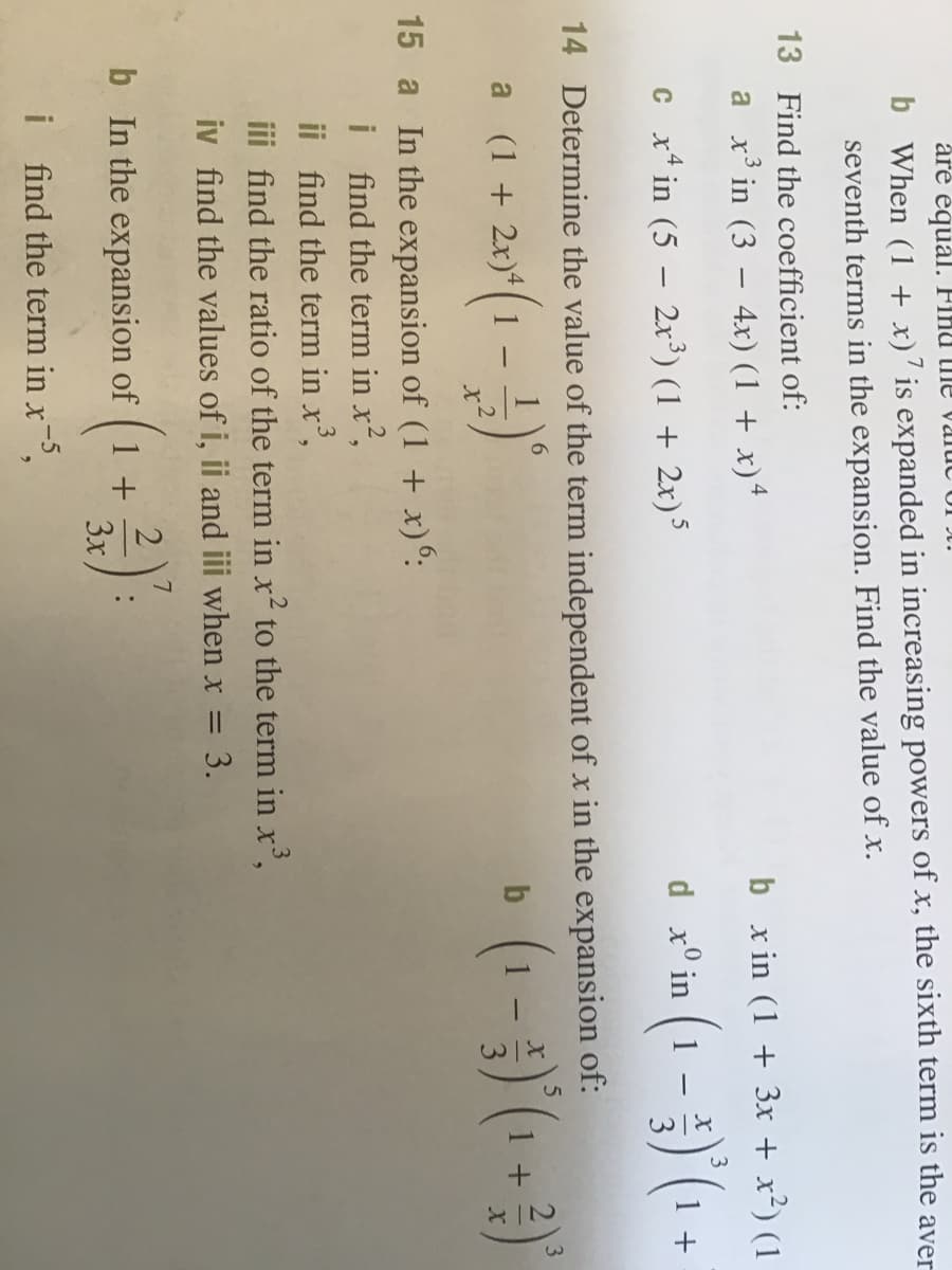 are équál. Finu tme valuc
b When (1 + x)’ is expanded in increasing powers of x, the sixth term is the aver
seventh terms in the expansion. Find the value of x.
13 Find the coefficient of:
a x in (3 – 4x) (1 + x)*
b x in (1 + 3x + x²) (1
c x* in (5 – 2xr³) (1 + 2x)'
d x° in
1 +
1
14 Determine the value of the term independent of x in the expansion of:
+ 2x)* (1
• (1 - )'(1 + )
a (1
15 a In the expansion of (1 + x)°:
i find the term in x²,
ii find the term in x',
iii find the ratio of the term in x² to the term in x',
iv find the values of i, ii and iii when x = 3.
%3D
2
b In the expansion of 1 +
3x
-5
i ind the term in x,
