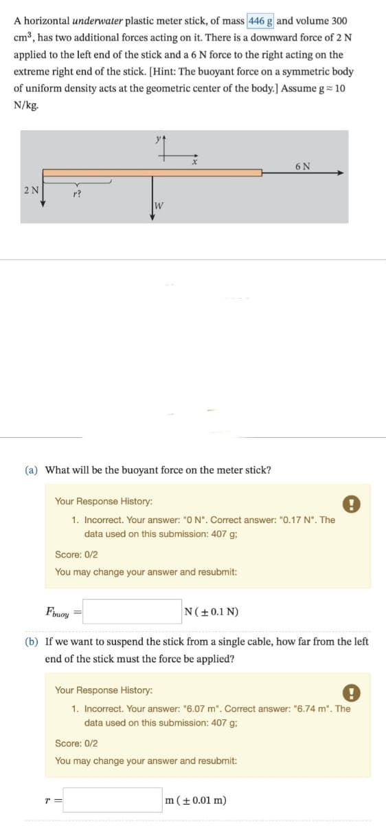 A horizontal underwater plastic meter stick, of mass 446 g and volume 300
cm³, has two additional forces acting on it. There is a downward force of 2 N
applied to the left end of the stick and a 6 N force to the right acting on the
extreme right end of the stick. [Hint: The buoyant force on a symmetric body
of uniform density acts at the geometric center of the body.] Assume g≈ 10
N/kg.
2 N
r?
W
6 N
(a) What will be the buoyant force on the meter stick?
Your Response History:
1. Incorrect. Your answer: "ON". Correct answer: "0.17 N". The
data used on this submission: 407 g;
Score: 0/2
You may change your answer and resubmit:
Fbuoy
N(± 0.1 N)
(b) If we want to suspend the stick from a single cable, how far from the left
end of the stick must the force be applied?
Your Response History:
1. Incorrect. Your answer: "6.07 m". Correct answer: "6.74 m". The
data used on this submission: 407 g;
Score: 0/2
You may change your answer and resubmit:
T=
m (± 0.01 m)