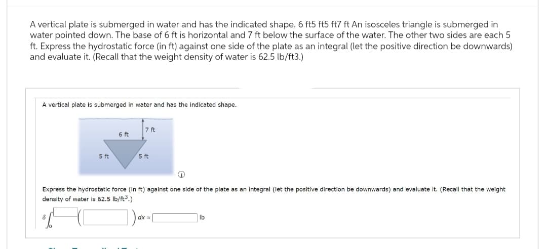 A vertical plate is submerged in water and has the indicated shape. 6 ft5 ft5 ft7 ft An isosceles triangle is submerged in
water pointed down. The base of 6 ft is horizontal and 7 ft below the surface of the water. The other two sides are each 5
ft. Express the hydrostatic force (in ft) against one side of the plate as an integral (let the positive direction be downwards)
and evaluate it. (Recall that the weight density of water is 62.5 lb/ft3.)
A vertical plate is submerged in water and has the indicated shape.
6 ft
7 ft
5 ft
5 ft
Express the hydrostatic force (in ft) against one side of the plate as an integral (let the positive direction be downwards) and evaluate it. (Recall that the weight
density of water is 62.5 lb/ft³.)
δ
dxx
lb