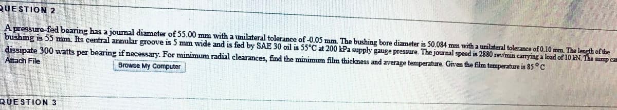 QUESTION 2
A pressure-fed bearing has a joumal diameter of 55.00 mm with a umilateral tolerance of -0.05 mm. The bushing bore diameter is 50.084 mm with a unilateral tolerance of 0.10 mm. The length of the
bushmg is 55 mm. Its central annular groove is 5 mm wide and is fed by SAE 30 oil is 55°C at 200 kPa supply gauge pressure. The journal speed is 2880 rev/min carrying a load of 10 EN. The sump ca
dissipate 300 watts per bearing if necessary. For minimum radial clearances, find the minimum film thickness and average temperature. Given the film temperature is 85° c
Attach File
Browse My Computer
QUE STION 3
