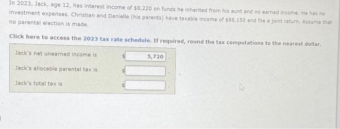 In 2023, Jack, age 12, has interest income of $8,220 on funds he inherited from his aunt and no earned income. He has no
Investment expenses. Christian and Danielle (his parents) have taxable income of $88,150 and file a joint return. Assume that
no parental election is made.
Click here to access the 2023 tax rate schedule. If required, round the tax computations to the nearest dollar.
Jack's net unearned Income is
Jack's allocable parental tax is
Jack's total tax is
5,720