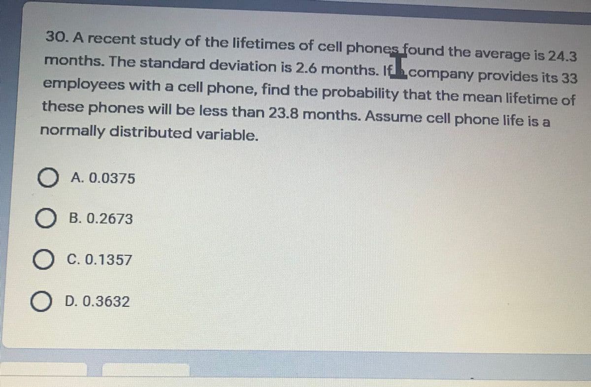 30. A recent study of the lifetimes of cell phones found the average is 24.3
months. The standard deviation is 2.6 months. Ifhcompany provides its 33
employees with a cell phone, find the probability that the mean lifetime of
these phones will be less than 23.8 months. Assume cell phone life is a
normally distributed variable.
O A. 0.0375
B. 0.2673
C. 0.1357
D. 0.3632
