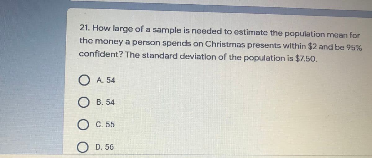 21. How large of a sample is needed to estimate the population mean for
the money a person spends on Christmas presents within $2 and be 95%
confident? The standard deviation of the population is $7.50.
O A. 54
B. 54
C. 55
D. 56
