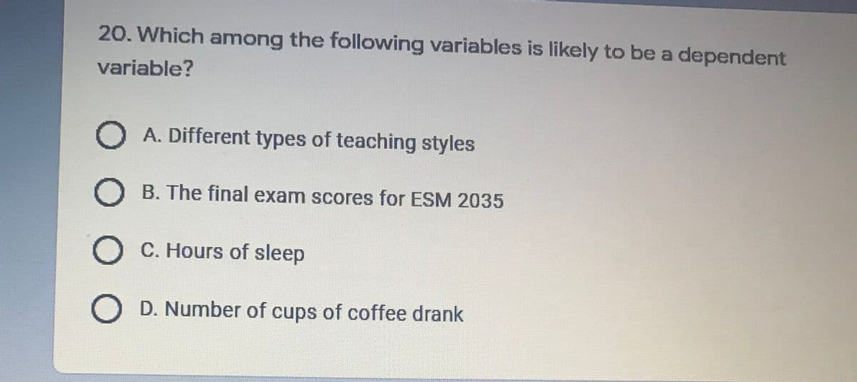 20. Which among the following variables is likely to be a dependent
variable?
O A. Different types of teaching styles
B. The final exam scores for ESM 2035
O C. Hours of sleep
O D. Number of cups of coffee drank
