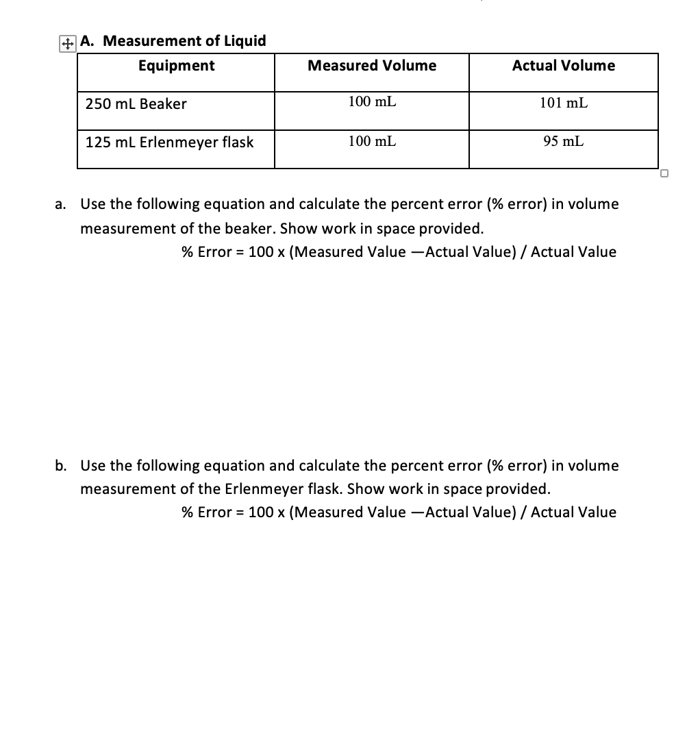 + A. Measurement of Liquid
Equipment
Measured Volume
Actual Volume
250 mL Beaker
100 mL
101 mL
125 ml Erlenmeyer flask
100 mL
95 mL
Use the following equation and calculate the percent error (% error) in volume
а.
measurement of the beaker. Show work in space provided.
% Error = 100 x (Measured Value -Actual Value) / Actual Value
b. Use the following equation and calculate the percent error (% error) in volume
measurement of the Erlenmeyer flask. Show work in space provided.
% Error = 100 x (Measured Value -Actual Value) / Actual Value
