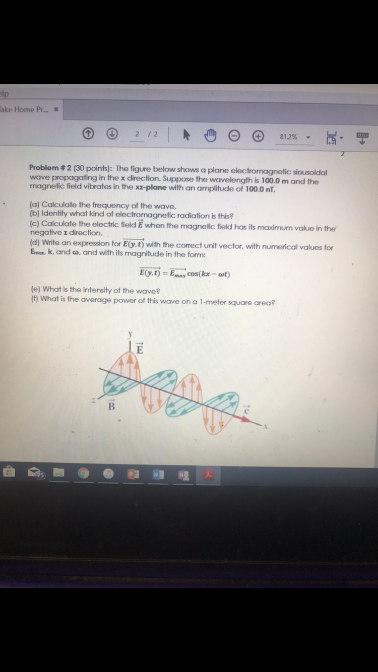 lp
ake Home Pr...x
81.2%
Problem # 2 (30 points). The figure below shows a plane electromagnetic sinusoidal
wave propagating in the x direction. Suppose the wavelength is 100.0 m and the
magnetic field vibrates in the xz-plane with an amplitude of 100.0 nT
(a) Calculate the frequency of the wave.
(b) Identify what kind of electromagnetic radiation is this?
c) Calculate the electric field E when the magnetic field has its maximum value in the
negative z direction.
(d) Wite an expression for Eo,.t) with the correct unit vector, with numerical values for
Ema k and co, and with its magnitude in the form:
E(y, t)
Emas cos(kx-at)
e) What is the intensity of the wave?
f) What is the average power of this wave on a 1-meter square area
1
