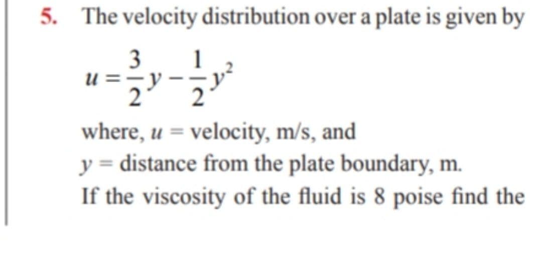 5. The velocity distribution over a plate is given by
3 1
u =-
2
where, u = velocity, m/s, and
y = distance from the plate boundary, m.
If the viscosity of the fluid is 8 poise find the
