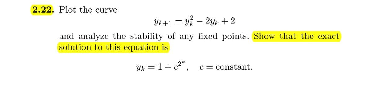 2.22. Plot the curve
Yk+1 = Y% – 2yYk + 2
-
and analyze the stability of any fixed points. Show that the exact
solution to this equation is
Yk = 1+c2",
c = constant.
