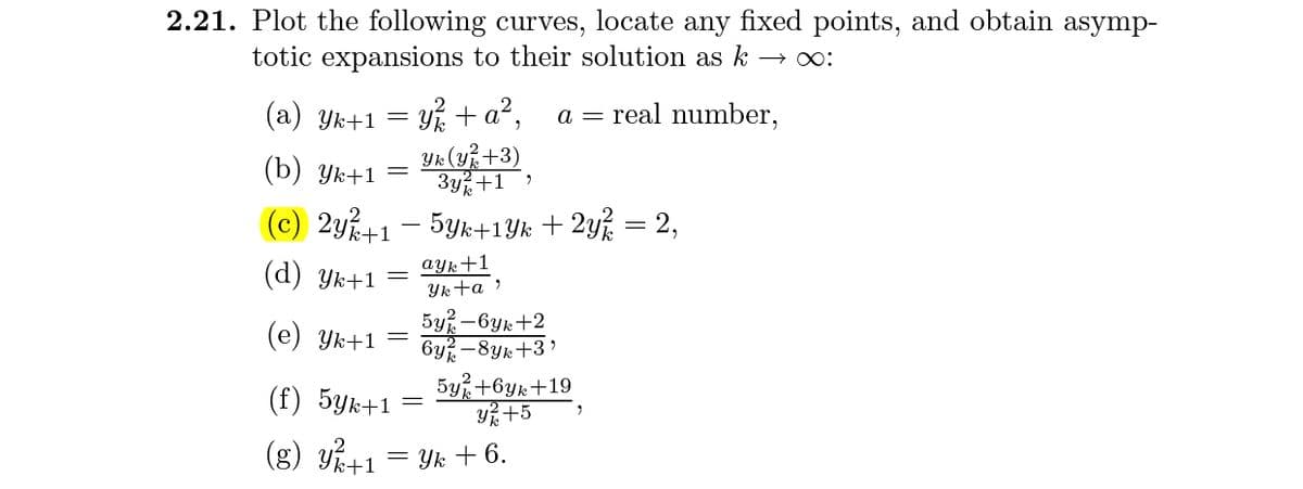 2.21. Plot the following curves, locate any fixed points, and obtain asymp-
totic expansions to their solution as k
(a) Yk+1 = y + a²,
Yk (Y%+3)
3y%+1
a = real number,
(b) Yk+1 =
(c) 2y+1 - 5yk+1Yk + 2y% = 2,
ayk+1
(d) Yk+1
Yk ta ?
(е) Ук+1
5y% -6yk+2
6y? -8yk+3'
(f) 5yk+1
5y +6yk+19
Y+5
(g) y+1 = Yk +6.
