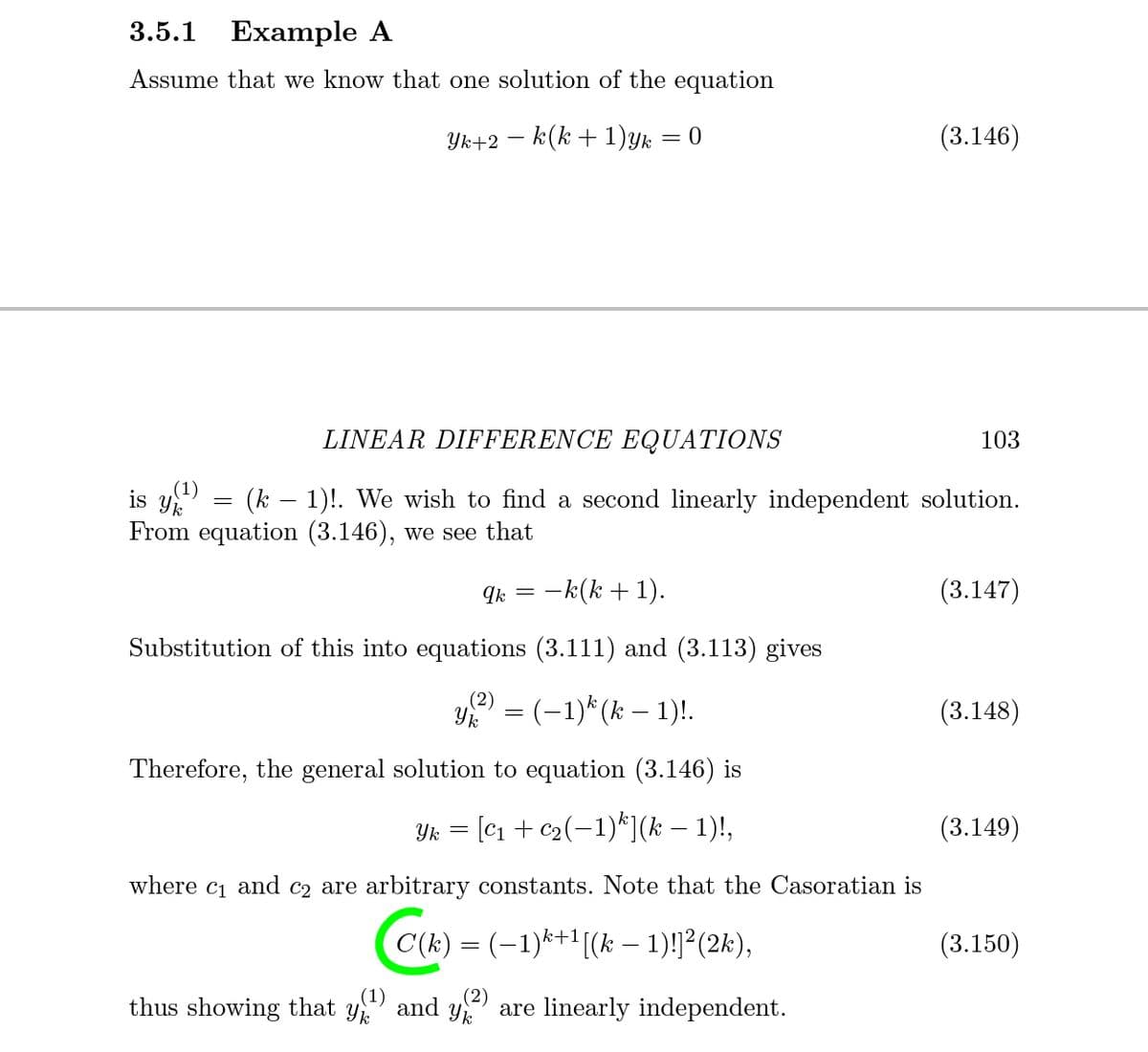 3.5.1
Example A
Assume that we know that one solution of the equation
Yk+2 – k(k + 1)yk = 0
(3.146)
LINEAR DIFFERENCE EQUATIONS
103
(1)
is y
From equation (3.146), we see that
(k – 1)!. We wish to find a second linearly independent solution.
Ik
-k(k + 1).
(3.147)
Substitution of this into equations (3.111) and (3.113) gives
(2)
Yk
' = (-1)*(k – 1)!.
(3.148)
Therefore, the general solution to equation (3.146) is
Yk = [C1 + c2(-1)*](k – 1)!,
(3.149)
where c1 and c2 are arbitrary constants. Note that the Casoratian is
C(k) = (-1)*+1[(k – 1)!]²(2k),
(3.150)
(1)
(2)
thus showing that y and y are linearly independent.
