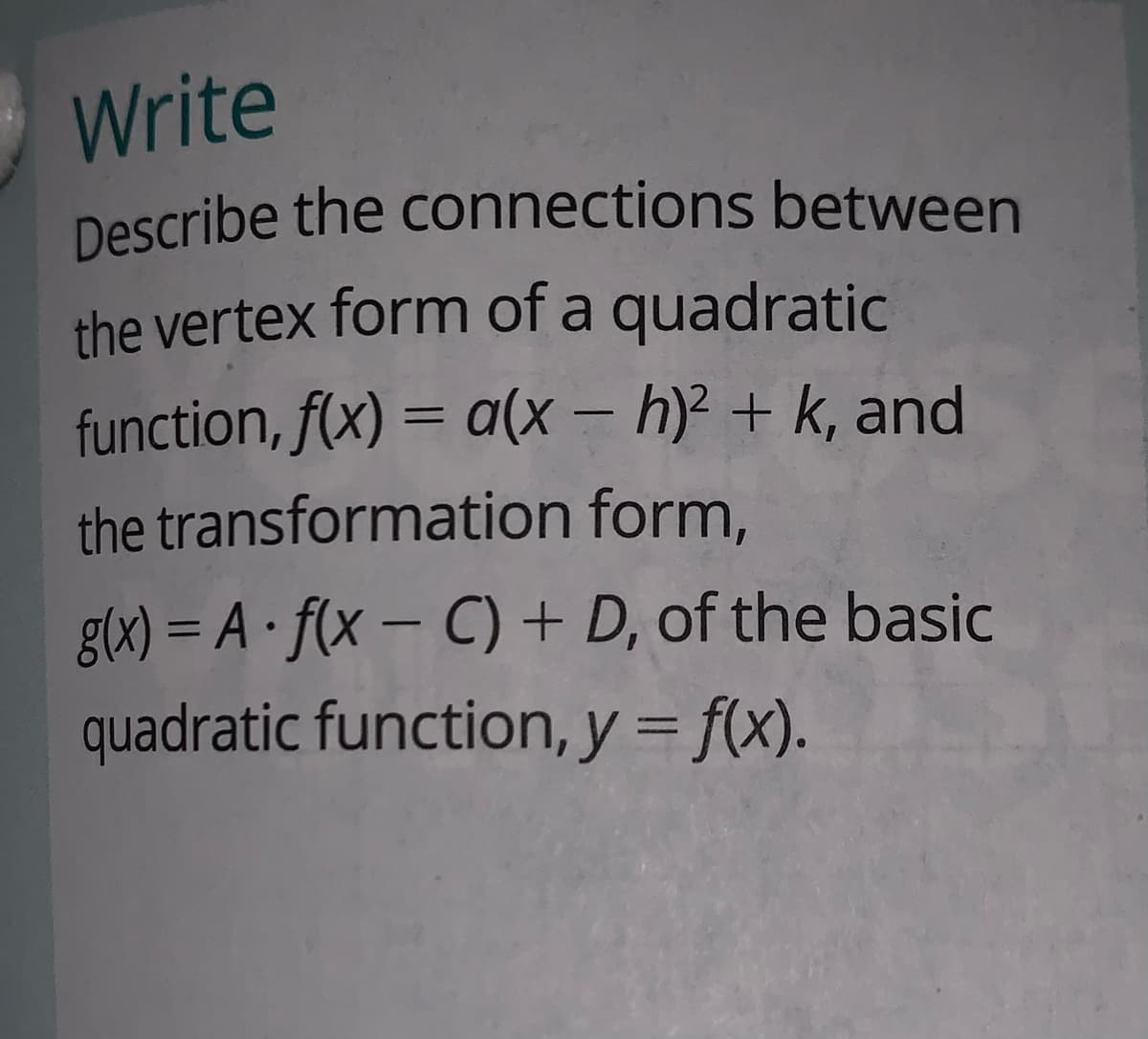 Describe the connections between
Write
the vertex form of a quadratic
function, f(x) = a(x – h)? + k, and
the transformation form,
glx) = A · f(x – C) + D, of the basic
quadratic function, y = f(x).
%3D
