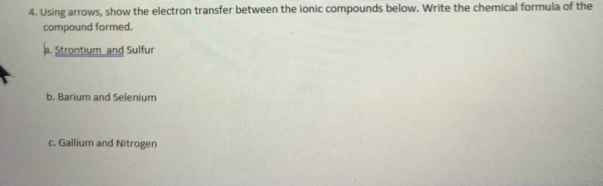 4. Using arrows, show the electron transfer between the ionic compounds below. Write the chemical formula of the
compound formed.
a. Strontium and Sulfur
b. Barium and Selenium
c. Gallium and Nitrogen
