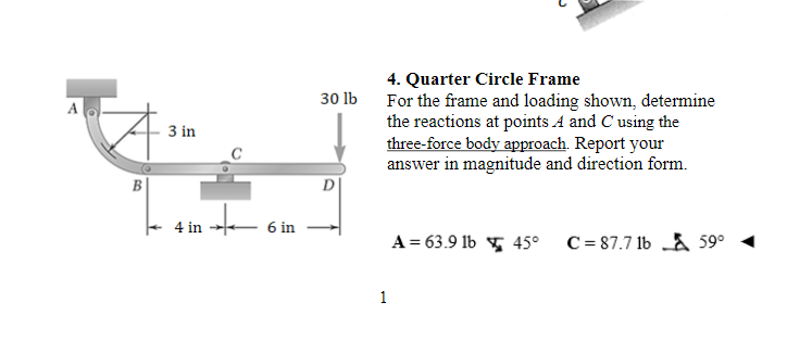 A
B
3 in
'*'
4 in
6 in
30 lb
D
4. Quarter Circle Frame
For the frame and loading shown, determine
the reactions at points A and C using the
three-force body approach. Report your
answer in magnitude and direction form.
1
A = 63.9 1b 45°
C= 87.7 1b59⁰