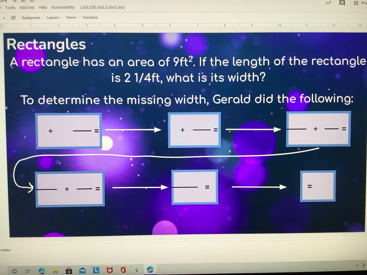 回 Pre
Tools Add-ons Help Accessibility
Last edit was 3 days ago
Background
Layout-
Theme
Transition
3 4 5 6 I 7 8 9 10 11
12 13
Rectangles
A rectangle has an area of 9ft?. If the length of the rectangle
is 2 1/4ft, what is its width?
To determine the missing width, Gerald did the following:
notes
