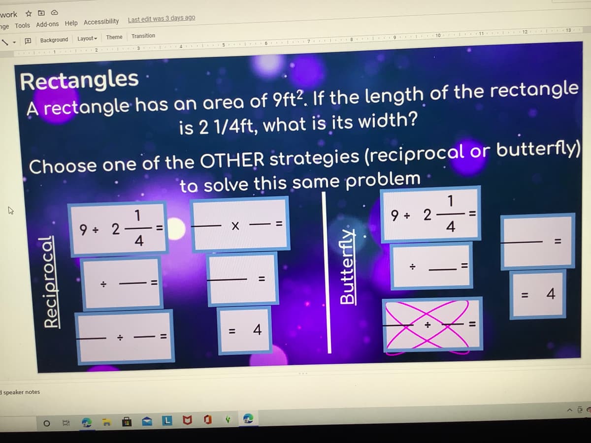 work D @
nge Tools Add-ons Help Accessibility
Last edit was 3 days ago
Background
Layout-
Theme
Transition
12
I. 7 .. .
8 9 I 10
1 . 2
I 3 4 5 6
Rectangles
A rectangle has an area of 9ft?. If the length of the rectangle
is 2 1/4ft, what is its width?
Choose one of the OTHER strategies (reciprocal or butterfly)
to solve this same problem
1
9 + 2
4
%3D
9 + 2
4
%3D
4
+
%3D
d speaker notes
Reciprocal
Butterfly
