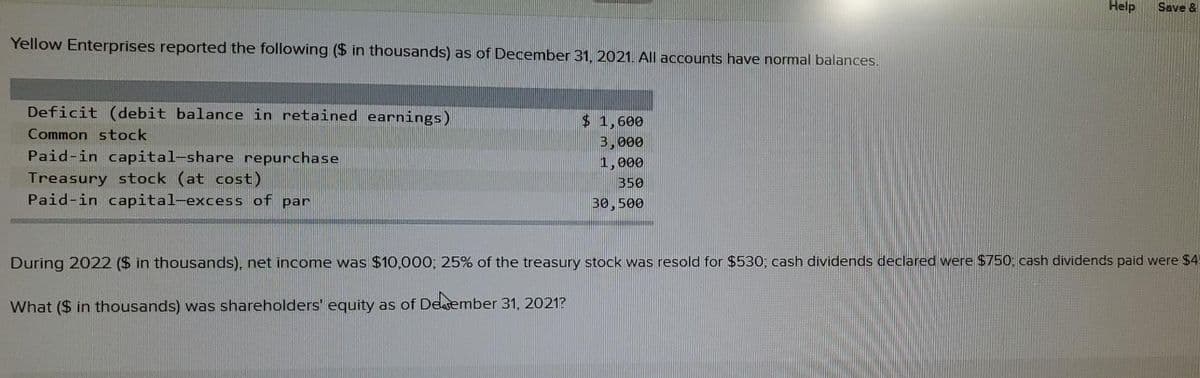 Help
Save &
Yellow Enterprises reported the following ($ in thousands) as of December 31, 2021. All accounts have normal balances.
Deficit (debit balance in retained earnings)
$ 1,600
3,000
1,000
Common stock
Paid-in capital-share repurchase
Treasury stock (at cost)
Paid-in capital-excess of par
350
30,500
During 2022 ($ in thousands), net income was $10,000; 25% of the treasury stock was resold for $530; cash dividends declared were $750, cash dividends paid were $4
What ($ in thousands) was shareholders' equity as of Deasember 31, 2021?
