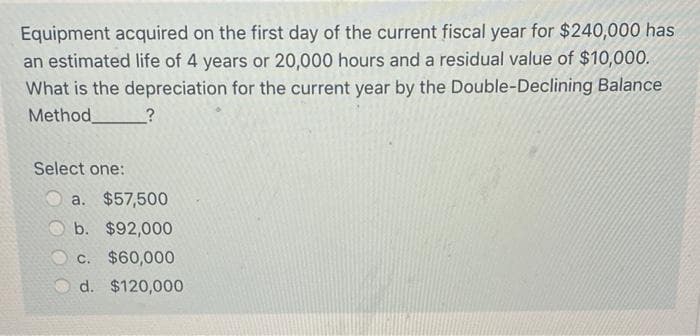 Equipment acquired on the first day of the current fiscal year for $240,000 has
an estimated life of 4 years or 20,000 hours and a residual value of $10,000.
What is the depreciation for the current year by the Double-Declining Balance
Method
Select one:
a. $57,500
b. $92,000
c. $60,000
d. $120,000
