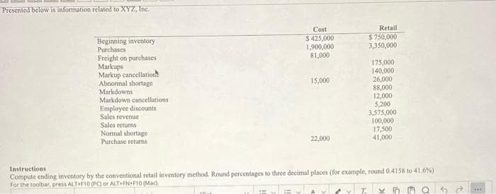 Presented below is information related to XYZ, Inc.
Cost
Retail
$ 425,000
1,900,000
81,000
$ 750,000
3,350,000
Beginning inventory
Purchases
Freight on purchases
Markups
Markup cancellatioth
Abnormal shortage
Markdowns
Markdown cancellations
Employee discounts
175,000
140,000
26,000
88,000
12,000
5,200
3,575,000
100,000
17,500
41,000
15,000
Sales revenue
Sales returns
Normal shortage
Purchase returns
22,000
Instructions
Compute ending inventory by the conventional retail inventory method, Round percentages to three decimal places (for example, round 0.4158 to 41.6%)
For the toolbar, press ALTF10 (PC) or ALT+FN+F10 (Mac)
...
