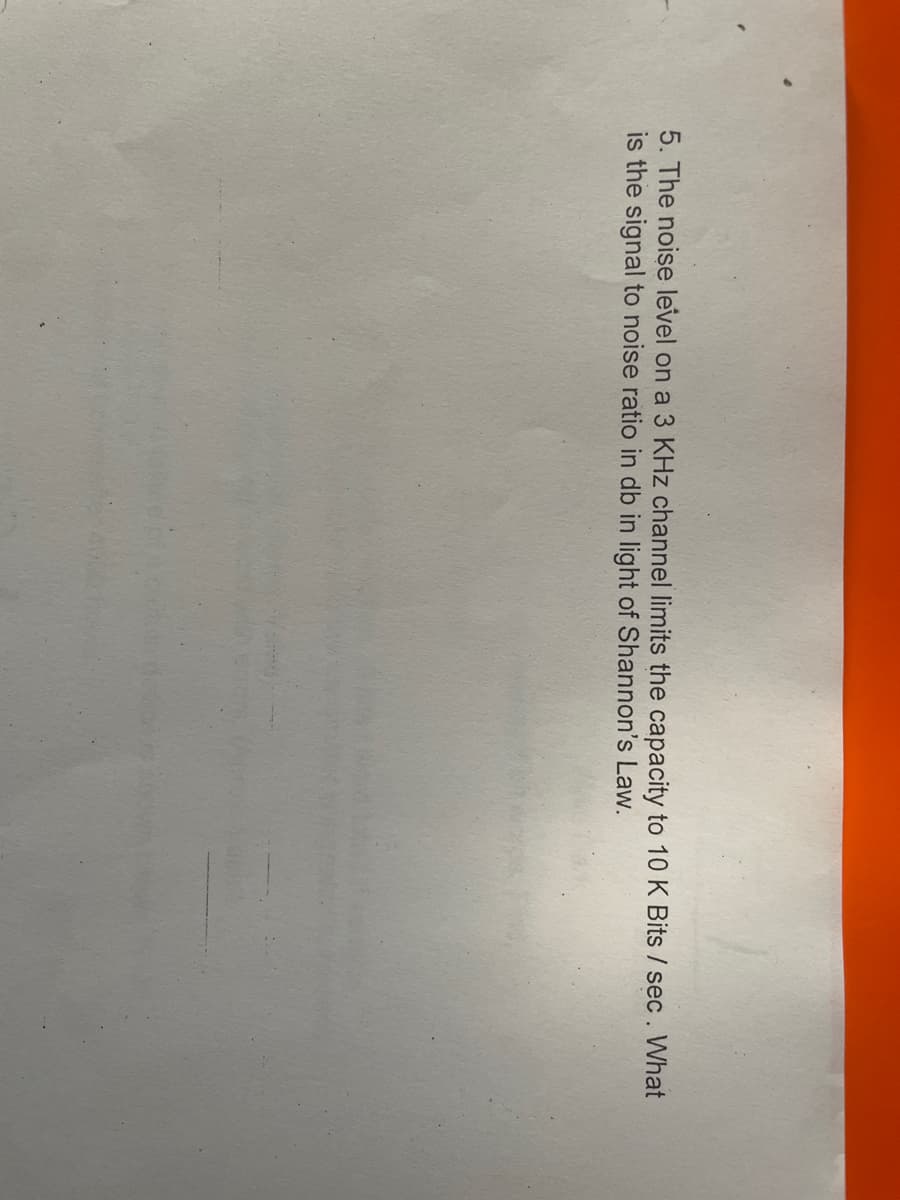 5. The noise level on a 3 KHz channel limits the capacity to 10 K Bits / sec. What
is the signal to noise ratio in db in light of Shannon's Law.