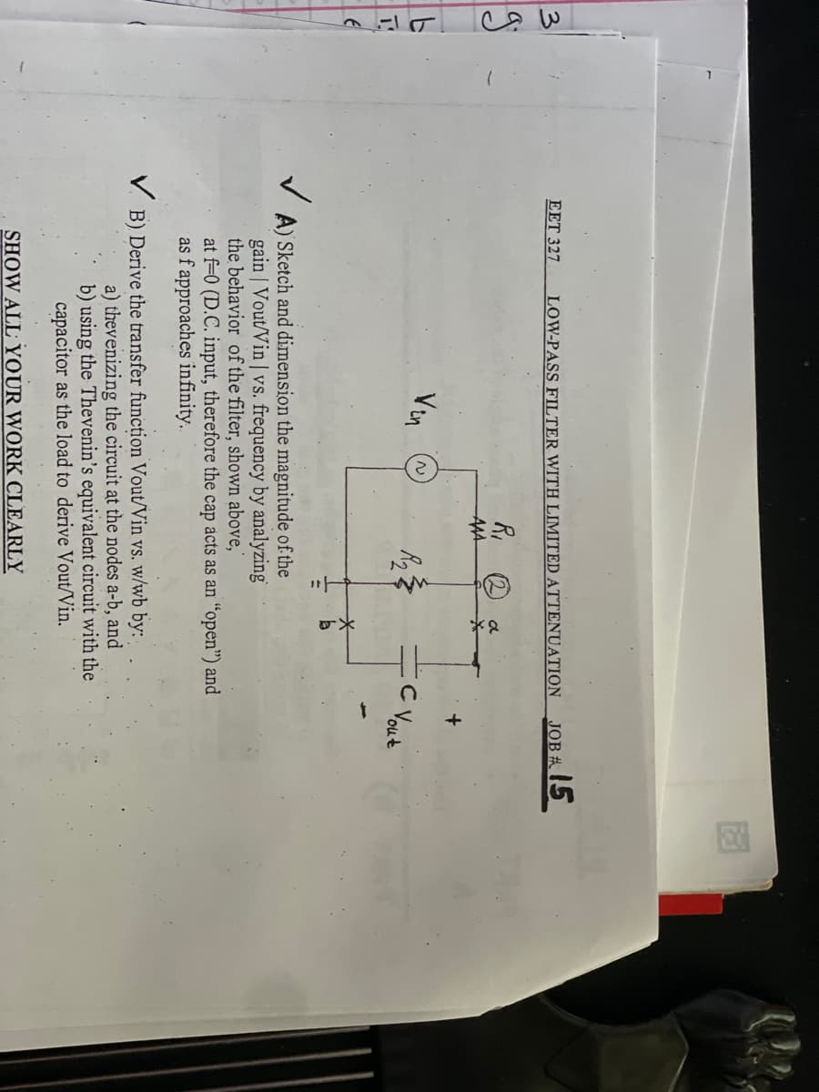 س جا
19
L
E
EET 327
✓
LOW-PASS FILTER WITH LIMITED ATTENUATION
Vin
N
R₁
ААА
R₂
a
A) Sketch and dimension the magnitude of the
gain | Vout/Vin | vs. frequency by analyzing
the behavior of the filter, shown above,"
at f-0 (D.C. input, therefore the cap acts as an "open") and
as f approaches infinity...
SHOW ALL YOUR WORK CLEARLY
VB) Derive the transfer function Vout/Vin vs. w/wb by:
a) thevenizing the circuit at the nodes a-b, and
b) using the Thevenin's equivalent circuit with the
capacitor as the load to derive Vout/Vin.
JOB #15
C Yout
+