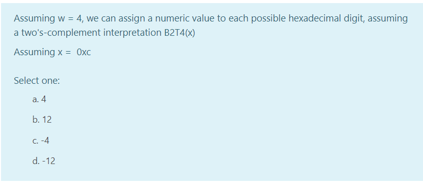 Assuming w = 4, we can assign a numeric value to each possible hexadecimal digit, assuming
a two's-complement interpretation B2T4(x)
Assuming x = 0xc
Select one:
а. 4
b. 12
C. -4
d. -12
