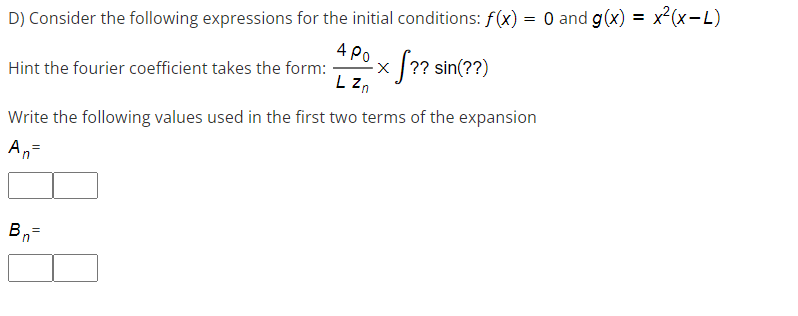 D) Consider the following expressions for the initial conditions: f(x) = 0 and g(x) =
) = 0 and g(x) = x²(x−L)
4 Po
f?? sin(??)
Hint the fourier coefficient takes the form:
L Zn
Write the following values used in the first two terms of the expansion
An=
Bn=
X