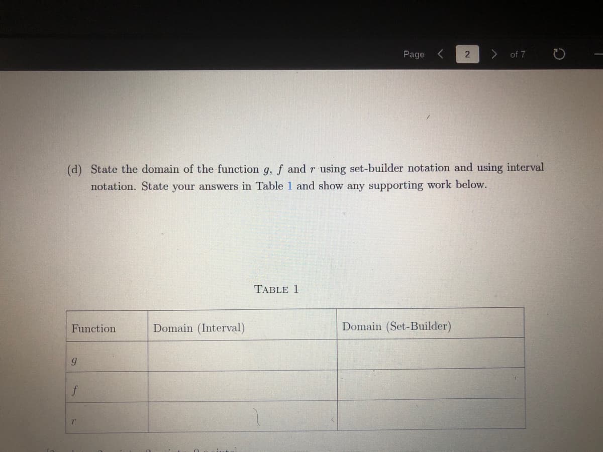 Page
of 7
(d) State the domain of the function g, f and r using set-builder notation and using interval
notation. State your answers in Table 1 and show any supporting work below.
TABLE 1
Function
Domain (Interval)
Domain (Set-Builder)
