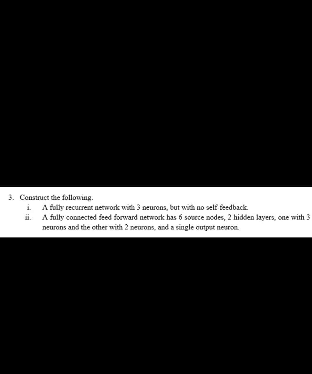 3. Construct the following.
A fully recurrent network with 3 neurons, but with no self-feedback.
A fully connected feed forward network has 6 source nodes, 2 hidden layers, one with 3
neurons and the other with 2 neurons, and a single output neuron.
i.
11.
