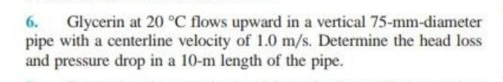 Glycerin at 20 °C flows upward in a vertical 75-mm-diameter
pipe with a centerline velocity of 1.0 m/s. Determine the head loss
and pressure drop in a 10-m length of the pipe.
6.
